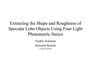 Extracting the Shape and Roughness of Specular Lobe Objects Using Four Light Photometric Stereo Fredric Solomon Katsushi Ikeuchi Carnegie Mellon 