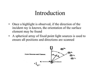 Introduction Once a highlight is observed, if the direction of the incident ray is known, the orientation of the surface element may be found A spherical array of fixed point light sources is used to ensure all positions and directions are scanned 