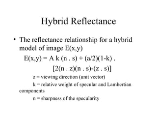 Hybrid Reflectance The reflectance relationship for a hybrid model of image E(x,y) E(x,y) = A k (n . s) + (a/2)(1-k) . [2(n . z)(n . s)-(z . s)] z = viewing direction (unit vector) k = relative weight of specular and Lambertian  components n = sharpness of the specularity 