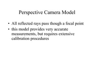 Perspective Camera Model All reflected rays pass though a focal point this model provides very accurate measurements, but requires extensive calibration procedures 