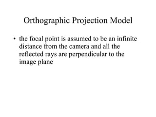 Orthographic Projection Model the focal point is assumed to be an infinite distance from the camera and all the reflected rays are perpendicular to the image plane 