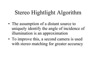 Stereo Hightlight Algorithm The assumption of a distant source to uniquely identify the angle of incidence of illumination is an approximation To improve this, a second camera is used with stereo matching for greater accuracy 