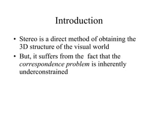 Introduction Stereo is a direct method of obtaining the 3D structure of the visual world But, it suffers from the  fact that the  correspondence problem  is inherently underconstrained 