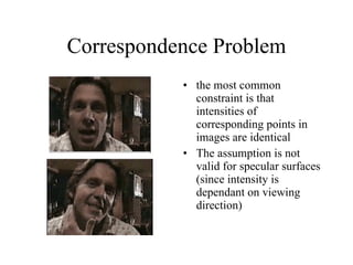 Correspondence Problem the most common constraint is that intensities of corresponding points in images are identical The assumption is not valid for specular surfaces (since intensity is dependant on viewing direction) 