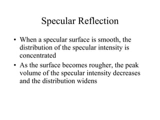 Specular Reflection When a specular surface is smooth, the distribution of the specular intensity is concentrated  As the surface becomes rougher, the peak volume of the specular intensity decreases and the distribution widens 