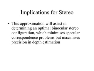 Implications for Stereo This approximation will assist in determining an optimal binocular stereo configuration, which minimises specular correspondence problems but maximises precision in depth estimation  
