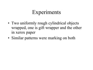 Experiments Two uniformly rough cylindrical objects wrapped, one is gift wrapper and the other in xerox paper Similar patterns were marking on both  