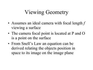Viewing Geometry Assumes an ideal camera with focal length  f  viewing a surface The camera focal point is located at P and O is a point on the surface From Snell’s Law an equation can be derived relating the objects position in space to its image on the image plane 
