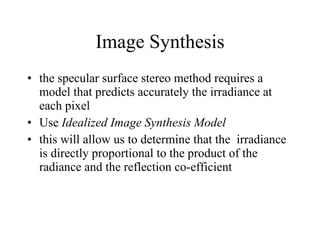 Image Synthesis the specular surface stereo method requires a model that predicts accurately the irradiance at each pixel Use  Idealized Image Synthesis Model this will allow us to determine that the  irradiance is directly proportional to the product of the radiance and the reflection co-efficient  