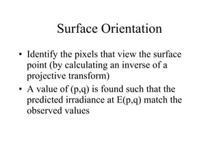 Surface Orientation Identify the pixels that view the surface point (by calculating an inverse of a projective transform) A value of (p,q) is found such that the predicted irradiance at E(p,q) match the observed values 