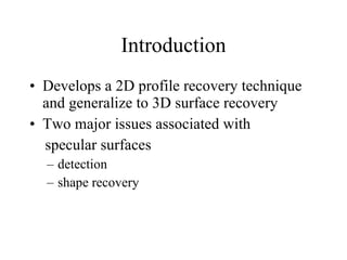 Introduction Develops a 2D profile recovery technique and generalize to 3D surface recovery Two major issues associated with specular surfaces detection shape recovery 