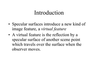 Introduction Specular surfaces introduce a new kind of image feature, a  virtual feature A virtual feature is the reflection by a specular surface of another scene point which travels over the surface when the observer moves. 