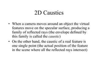 2D Caustics When a camera moves around an object the virtual features move on the specular surface, producing a family of reflected rays (the envelope defined by this family is called the  caustic )  On the other hand, the caustic of a real feature is one single point (the actual position of the feature in the scene where all the reflected rays intersect) 