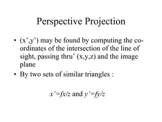 Perspective Projection (x’,y’) may be found by computing the co-ordinates of the intersection of the line of sight, passing thru’ (x,y,z) and the image plane By two sets of similar triangles : x’=fx/z  and  y’=fy/z 