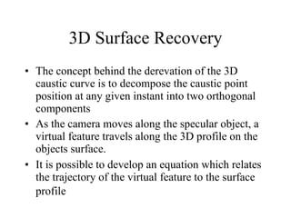 3D Surface Recovery The concept behind the derevation of the 3D caustic curve is to decompose the caustic point position at any given instant into two orthogonal components As the camera moves along the specular object, a virtual feature travels along the 3D profile on the objects surface.  It is possible to develop an equation which relates the trajectory of the virtual feature to the surface profile   