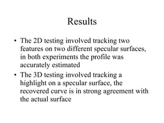 Results The 2D testing involved tracking two features on two different specular surfaces, in both experiments the profile was accurately estimated The 3D testing involved tracking a highlight on a specular surface, the recovered curve is in strong agreement with the actual surface 