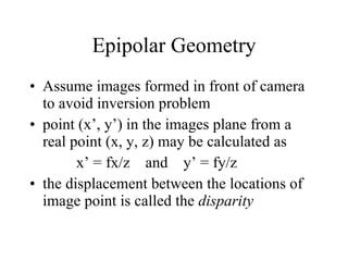 Epipolar Geometry Assume images formed in front of camera to avoid inversion problem point (x’, y’) in the images plane from a real point (x, y, z) may be calculated as x’ = fx/z  and  y’ = fy/z the displacement between the locations of image point is called the  disparity 