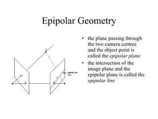 Epipolar Geometry the plane passing through the two camera centres and the object point is called the  epipolar plane the intersection of the image plane and the epipolar plane is called the  epipolar line 