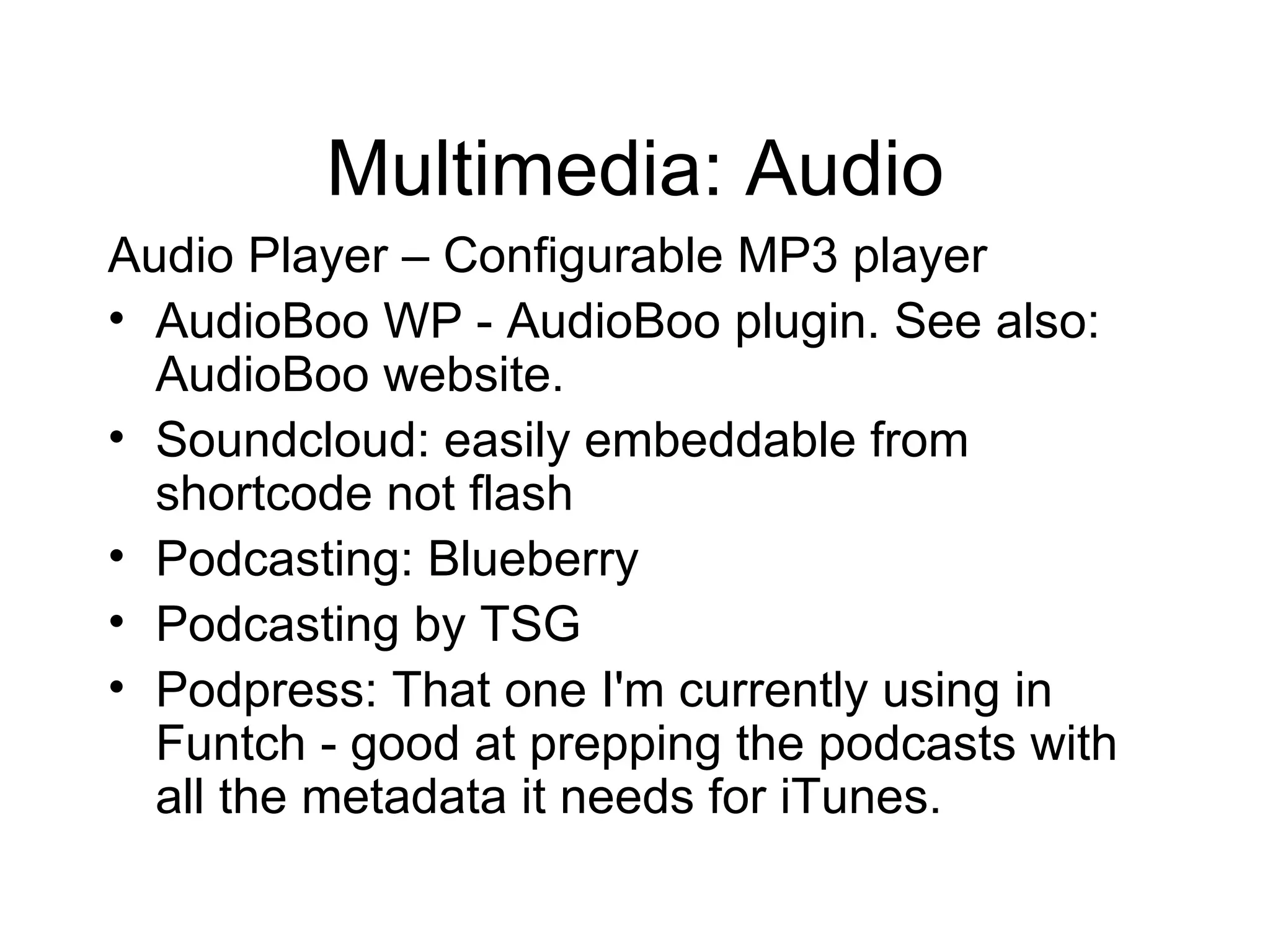 Multimedia: Audio Audio Player – Configurable MP3 player AudioBoo WP - AudioBoo plugin. See also: AudioBoo website. Soundcloud: easily embeddable from shortcode not flash Podcasting: Blueberry Podcasting by TSG Podpress: That one I'm currently using in Funtch - good at prepping the podcasts with all the metadata it needs for iTunes.  