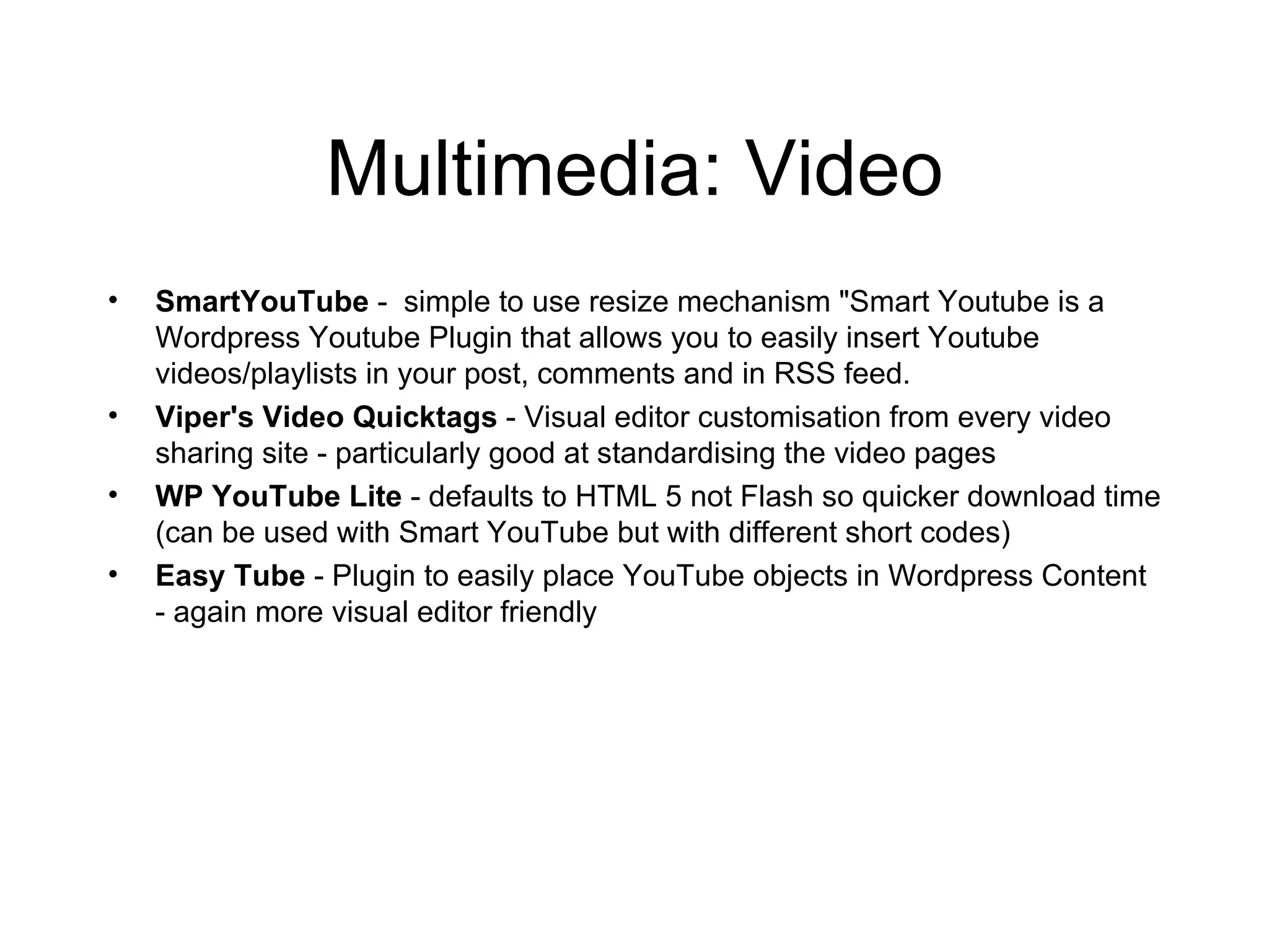 Multimedia: Video SmartYouTube  -  simple to use resize mechanism "Smart Youtube is a Wordpress Youtube Plugin that allows you to easily insert Youtube videos/playlists in your post, comments and in RSS feed. Viper's Video Quicktags  - Visual editor customisation from every video sharing site - particularly good at standardising the video pages WP YouTube Lite  - defaults to HTML 5 not Flash so quicker download time (can be used with Smart YouTube but with different short codes) Easy Tube  - Plugin to easily place YouTube objects in Wordpress Content - again more visual editor friendly 