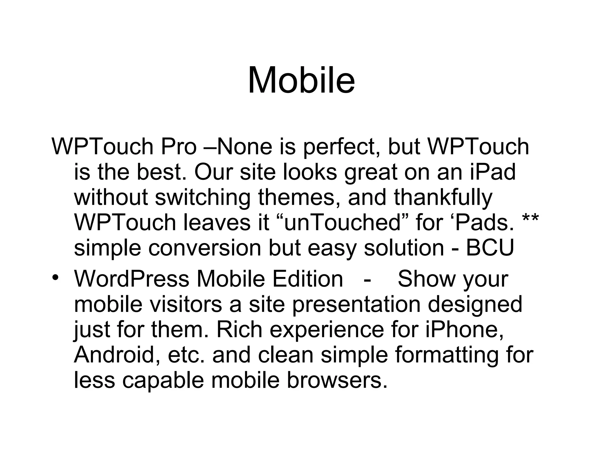 Mobile WPTouch Pro –None is perfect, but WPTouch is the best. Our site looks great on an iPad without switching themes, and thankfully WPTouch leaves it “unTouched” for ‘Pads. ** simple conversion but easy solution - BCU WordPress Mobile Edition  -  Show your mobile visitors a site presentation designed just for them. Rich experience for iPhone, Android, etc. and clean simple formatting for less capable mobile browsers.  