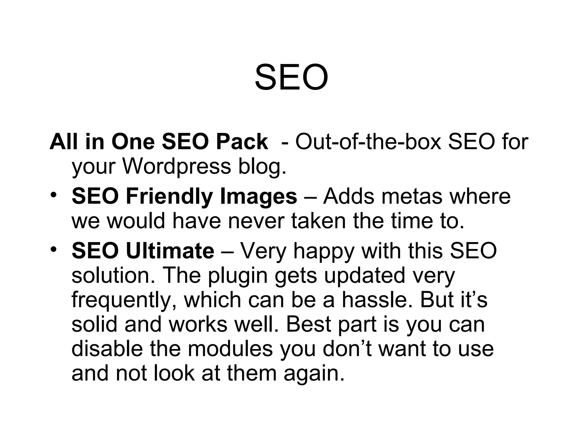 SEO All in One SEO Pack   - Out-of-the-box SEO for your Wordpress blog.  SEO Friendly Images  – Adds metas where we would have never taken the time to. SEO Ultimate  – Very happy with this SEO solution. The plugin gets updated very frequently, which can be a hassle. But it’s solid and works well. Best part is you can disable the modules you don’t want to use and not look at them again. 