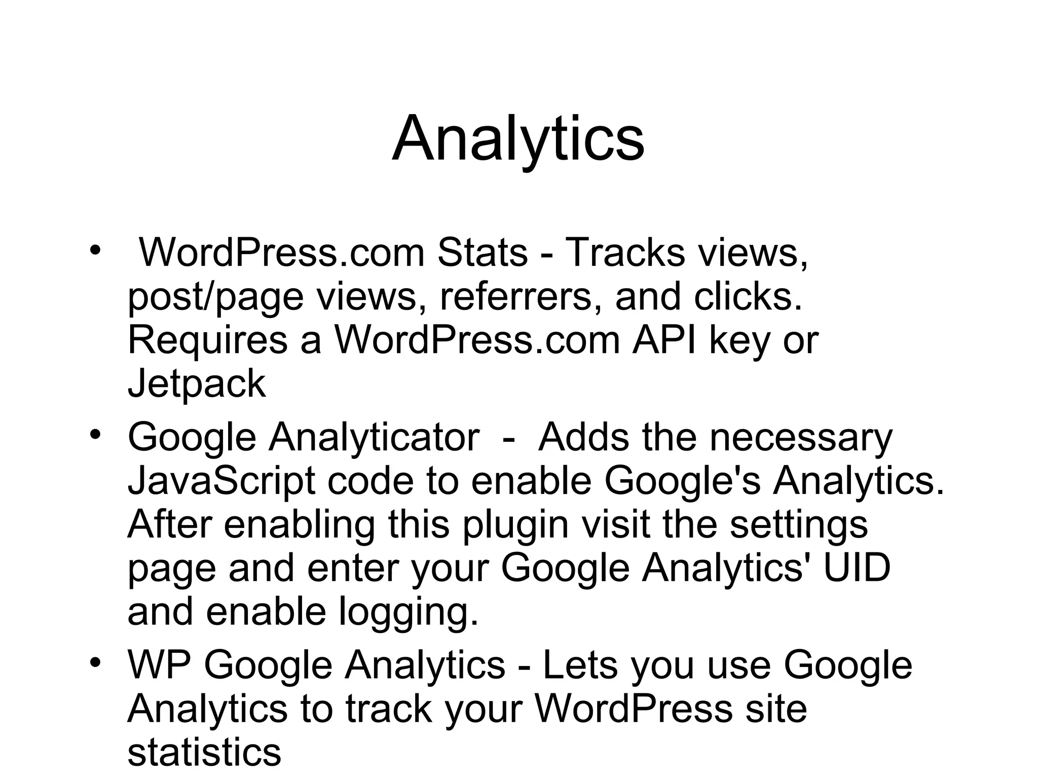 Analytics WordPress.com Stats - Tracks views, post/page views, referrers, and clicks. Requires a WordPress.com API key or Jetpack Google Analyticator  -  Adds the necessary JavaScript code to enable Google's Analytics. After enabling this plugin visit the settings page and enter your Google Analytics' UID and enable logging. WP Google Analytics - Lets you use Google Analytics to track your WordPress site statistics 