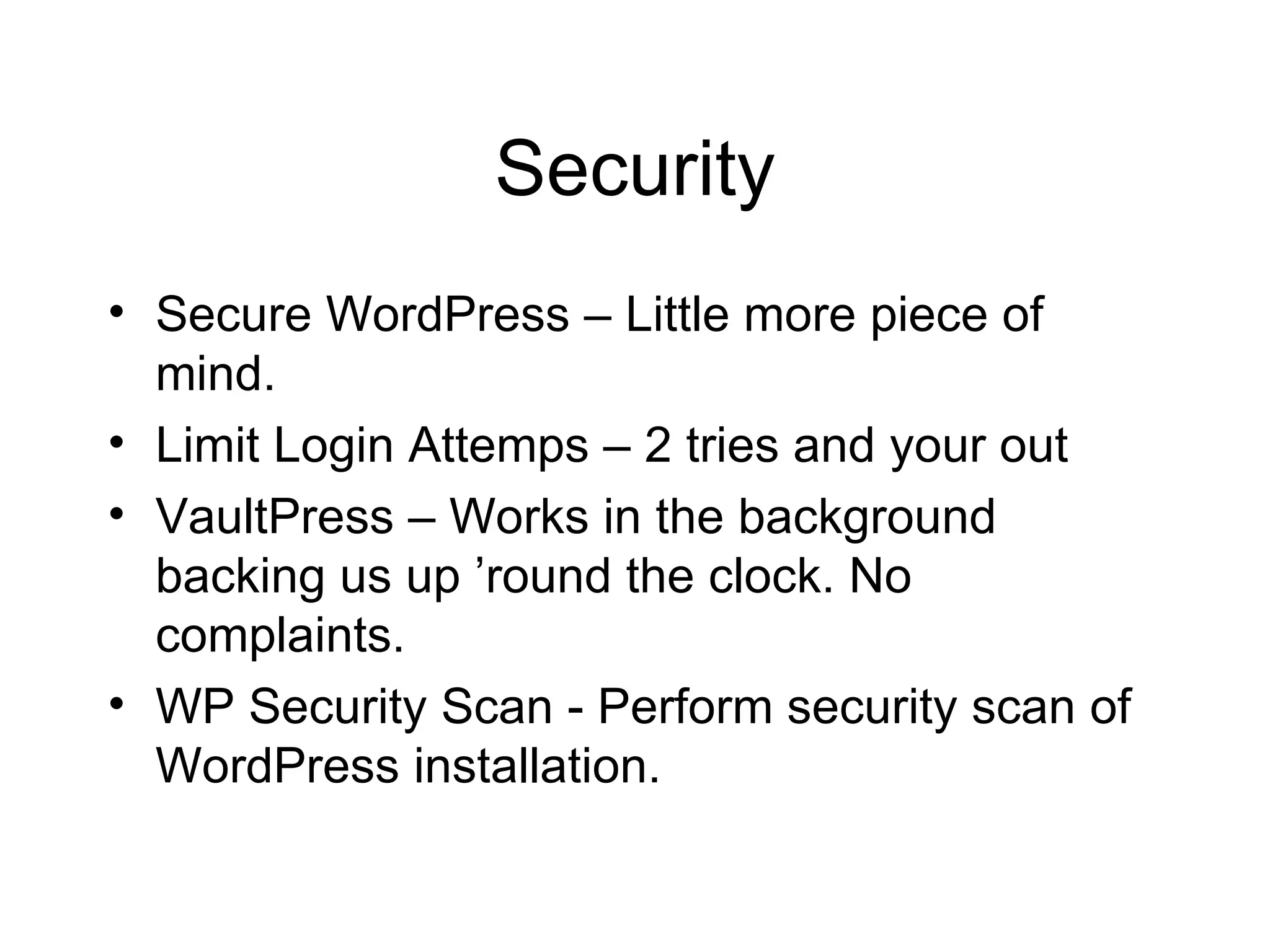 Security Secure WordPress – Little more piece of mind.  Limit Login Attemps – 2 tries and your out VaultPress – Works in the background backing us up ’round the clock. No complaints.  WP Security Scan - Perform security scan of WordPress installation.  