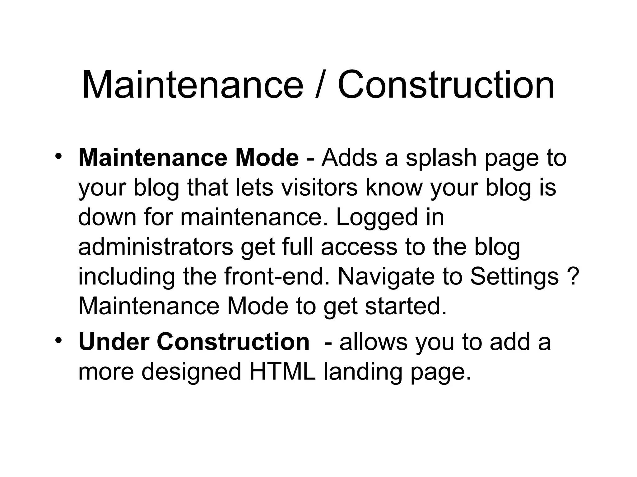 Maintenance / Construction Maintenance Mode  - Adds a splash page to your blog that lets visitors know your blog is down for maintenance. Logged in administrators get full access to the blog including the front-end. Navigate to Settings ? Maintenance Mode to get started.  Under Construction   - allows you to add a more designed HTML landing page.  