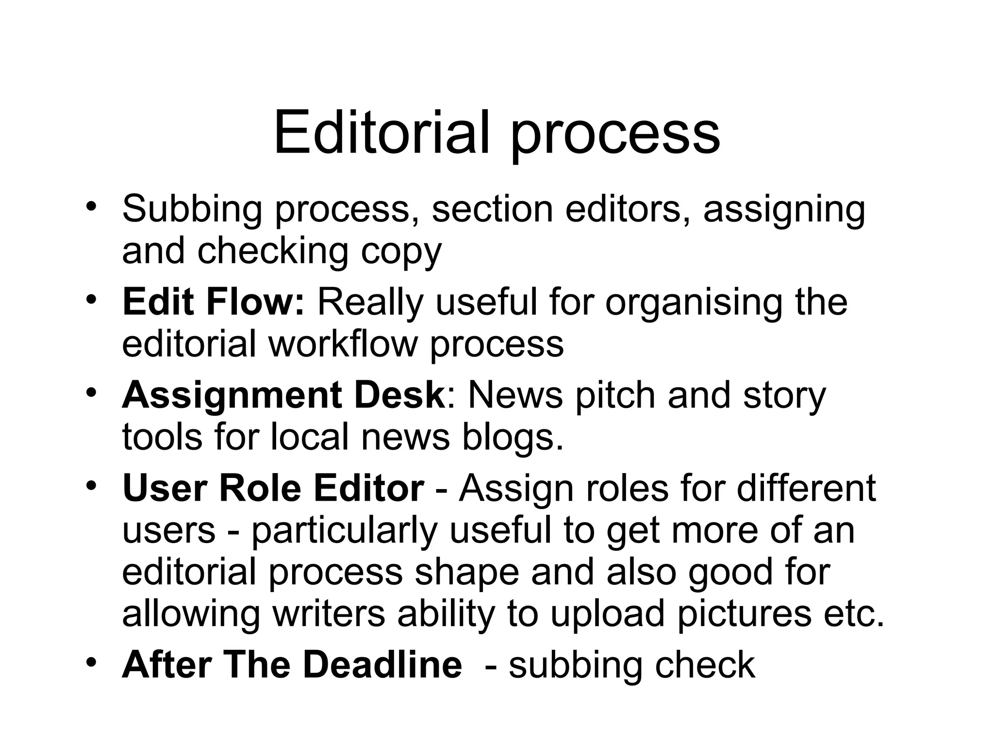 Editorial process Subbing process, section editors, assigning and checking copy Edit Flow:  Really useful for organising the editorial workflow process Assignment Desk : News pitch and story tools for local news blogs. User Role Editor  - Assign roles for different users - particularly useful to get more of an editorial process shape and also good for allowing writers ability to upload pictures etc. After The Deadline   - subbing check 