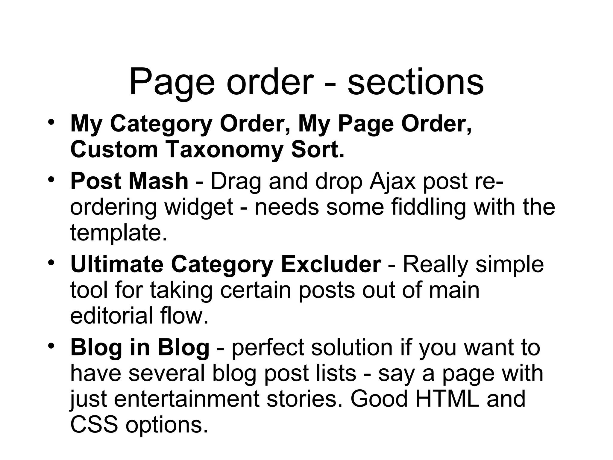 Page order - sections My Category Order, My Page Order, Custom Taxonomy Sort. Post Mash  - Drag and drop Ajax post re-ordering widget - needs some fiddling with the template.  Ultimate Category Excluder  - Really simple tool for taking certain posts out of main editorial flow. Blog in Blog  - perfect solution if you want to have several blog post lists - say a page with just entertainment stories. Good HTML and CSS options. 