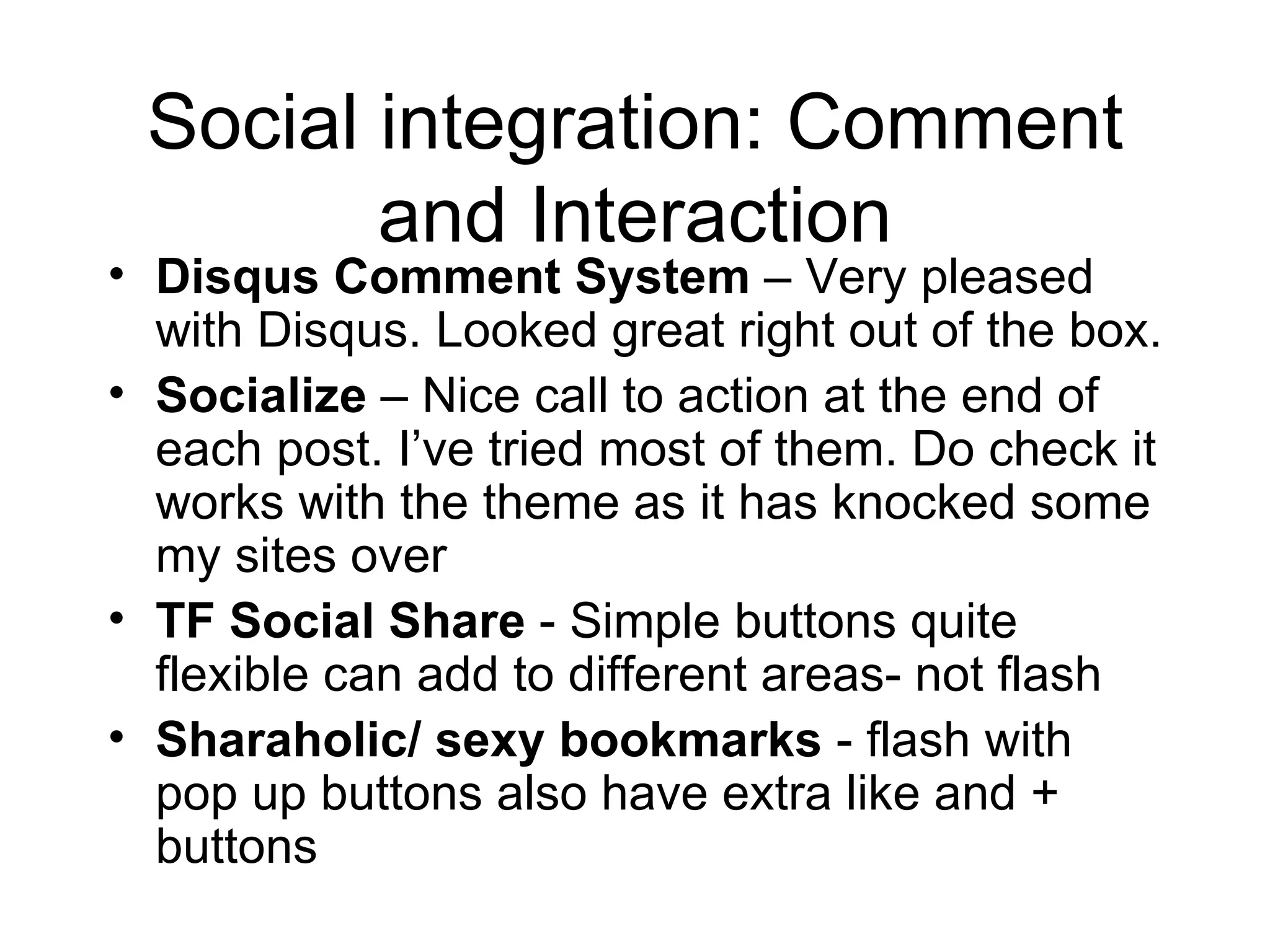 Social integration: Comment and Interaction Disqus Comment System  – Very pleased with Disqus. Looked great right out of the box.  Socialize  – Nice call to action at the end of each post. I’ve tried most of them. Do check it works with the theme as it has knocked some my sites over TF Social Share  - Simple buttons quite flexible can add to different areas- not flash Sharaholic/ sexy bookmarks  - flash with pop up buttons also have extra like and + buttons 