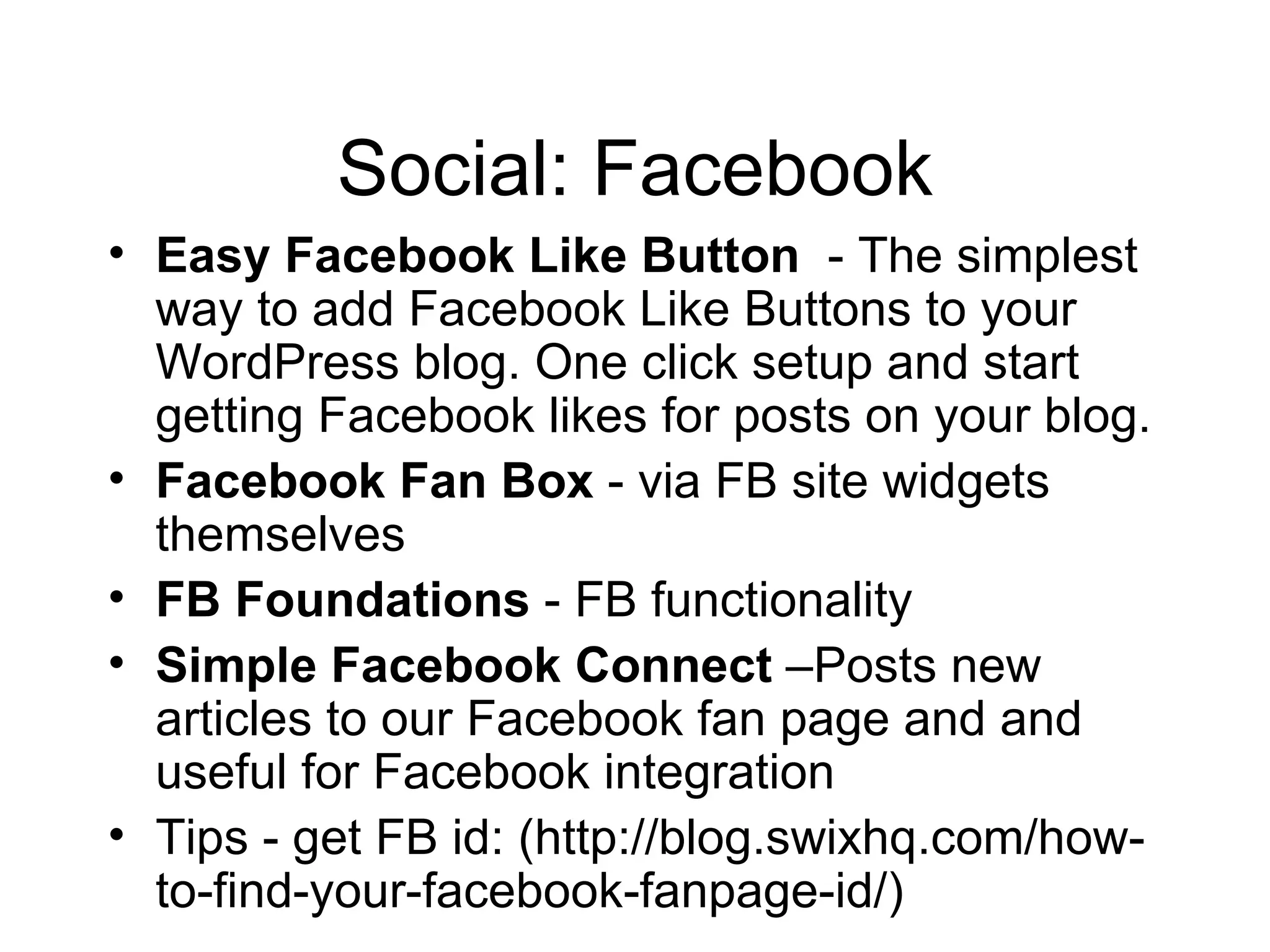 Social: Facebook Easy Facebook Like Button   - The simplest way to add Facebook Like Buttons to your WordPress blog. One click setup and start getting Facebook likes for posts on your blog. Facebook Fan Box  - via FB site widgets themselves FB Foundations  - FB functionality Simple Facebook Connect  –Posts new articles to our Facebook fan page and and useful for Facebook integration Tips - get FB id: (http://blog.swixhq.com/how-to-find-your-facebook-fanpage-id/)  