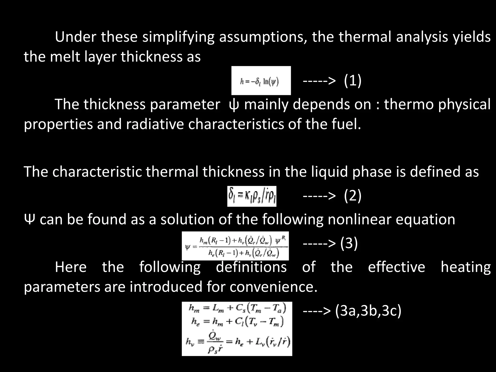 Under these simplifying assumptions, the thermal analysis yields
the melt layer thickness as
                                           -----> (1)
    The thickness parameter ψ mainly depends on : thermo physical
properties and radiative characteristics of the fuel.

The characteristic thermal thickness in the liquid phase is defined as
                                          -----> (2)
Ψ can be found as a solution of the following nonlinear equation
                                          -----> (3)
    Here the following definitions of the effective heating
parameters are introduced for convenience.
                                          ----> (3a,3b,3c)
 
