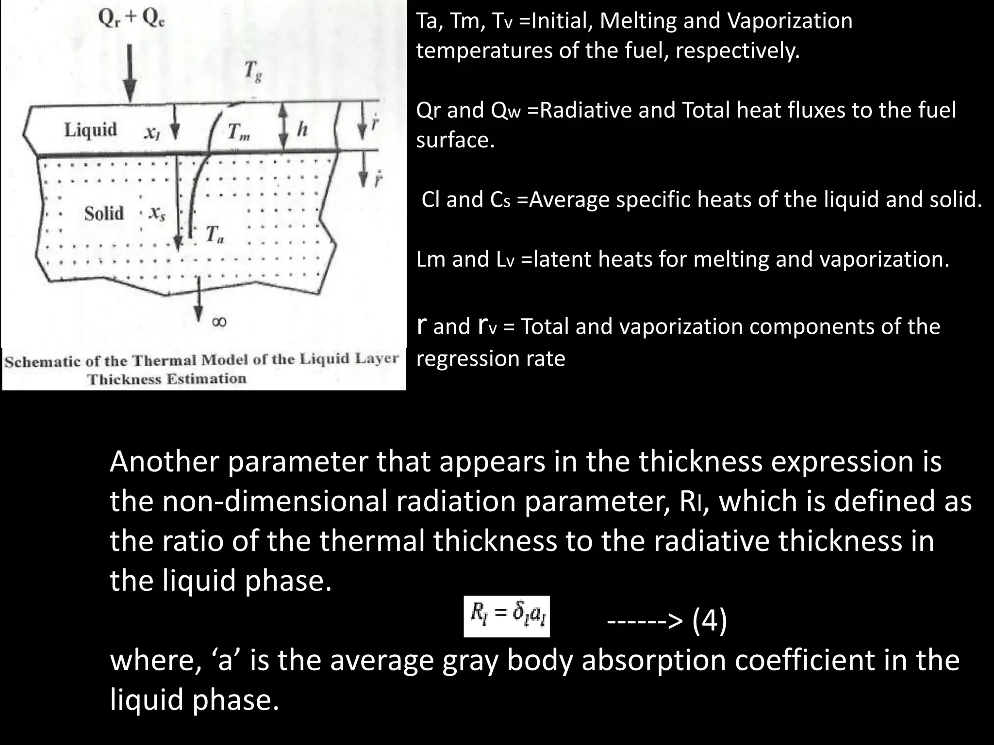 Ta, Tm, Tv =Initial, Melting and Vaporization
                       temperatures of the fuel, respectively.

                       Qr and Qw =Radiative and Total heat fluxes to the fuel
                       surface.

                       Cl and Cs =Average specific heats of the liquid and solid.

                       Lm and Lv =latent heats for melting and vaporization.

                       r and rv = Total and vaporization components of the
                       regression rate



Another parameter that appears in the thickness expression is
the non-dimensional radiation parameter, Rl, which is defined as
the ratio of the thermal thickness to the radiative thickness in
the liquid phase.
                                      ------> (4)
where, ‘a’ is the average gray body absorption coefficient in the
liquid phase.
 