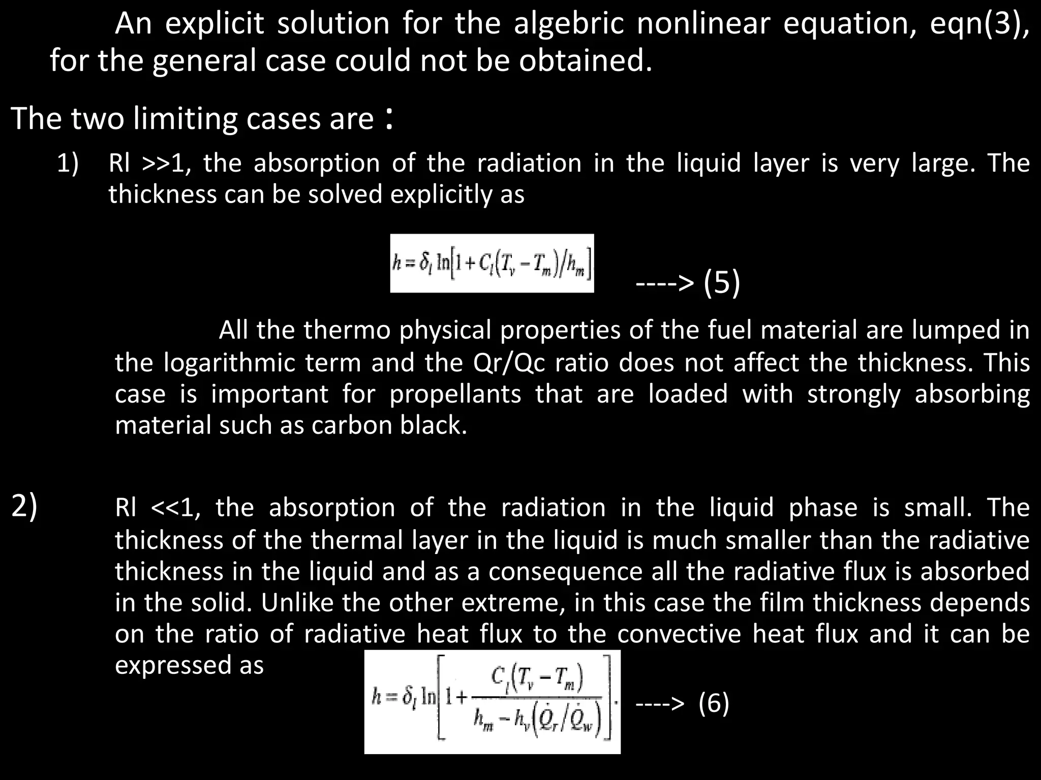 An explicit solution for the algebric nonlinear equation, eqn(3),
     for the general case could not be obtained.
The two limiting cases are :
     1) Rl >>1, the absorption of the radiation in the liquid layer is very large. The
        thickness can be solved explicitly as


                                                     ----> (5)
                  All the thermo physical properties of the fuel material are lumped in
         the logarithmic term and the Qr/Qc ratio does not affect the thickness. This
         case is important for propellants that are loaded with strongly absorbing
         material such as carbon black.

2)       Rl <<1, the absorption of the radiation in the liquid phase is small. The
         thickness of the thermal layer in the liquid is much smaller than the radiative
         thickness in the liquid and as a consequence all the radiative flux is absorbed
         in the solid. Unlike the other extreme, in this case the film thickness depends
         on the ratio of radiative heat flux to the convective heat flux and it can be
         expressed as
                                     •                 ----> (6)
 