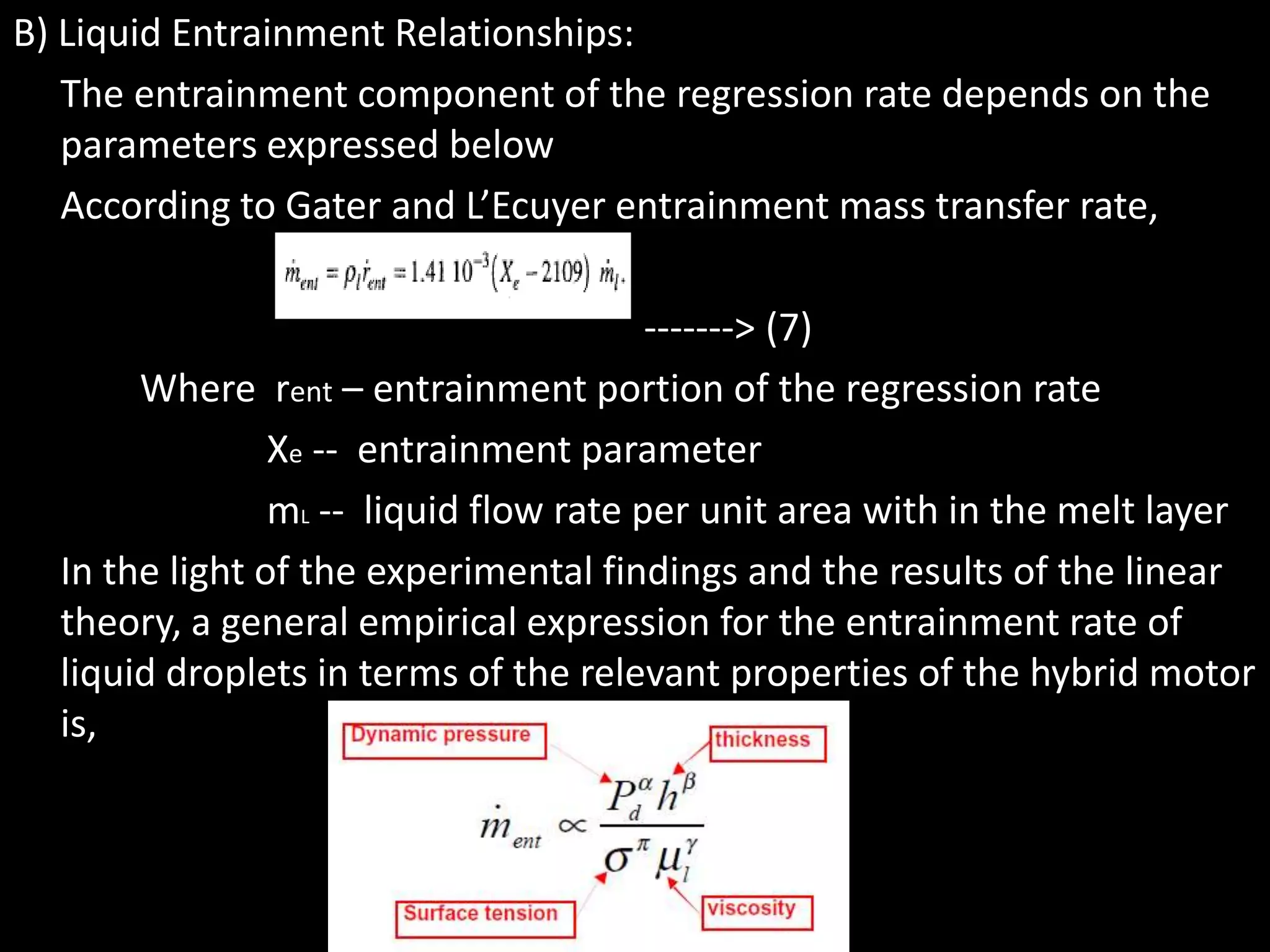 B) Liquid Entrainment Relationships:
   The entrainment component of the regression rate depends on the
   parameters expressed below
   According to Gater and L’Ecuyer entrainment mass transfer rate,

                                        -------> (7)
       Where rent – entrainment portion of the regression rate
                Xe -- entrainment parameter
                mL -- liquid flow rate per unit area with in the melt layer
  In the light of the experimental findings and the results of the linear
  theory, a general empirical expression for the entrainment rate of
  liquid droplets in terms of the relevant properties of the hybrid motor
  is,
 