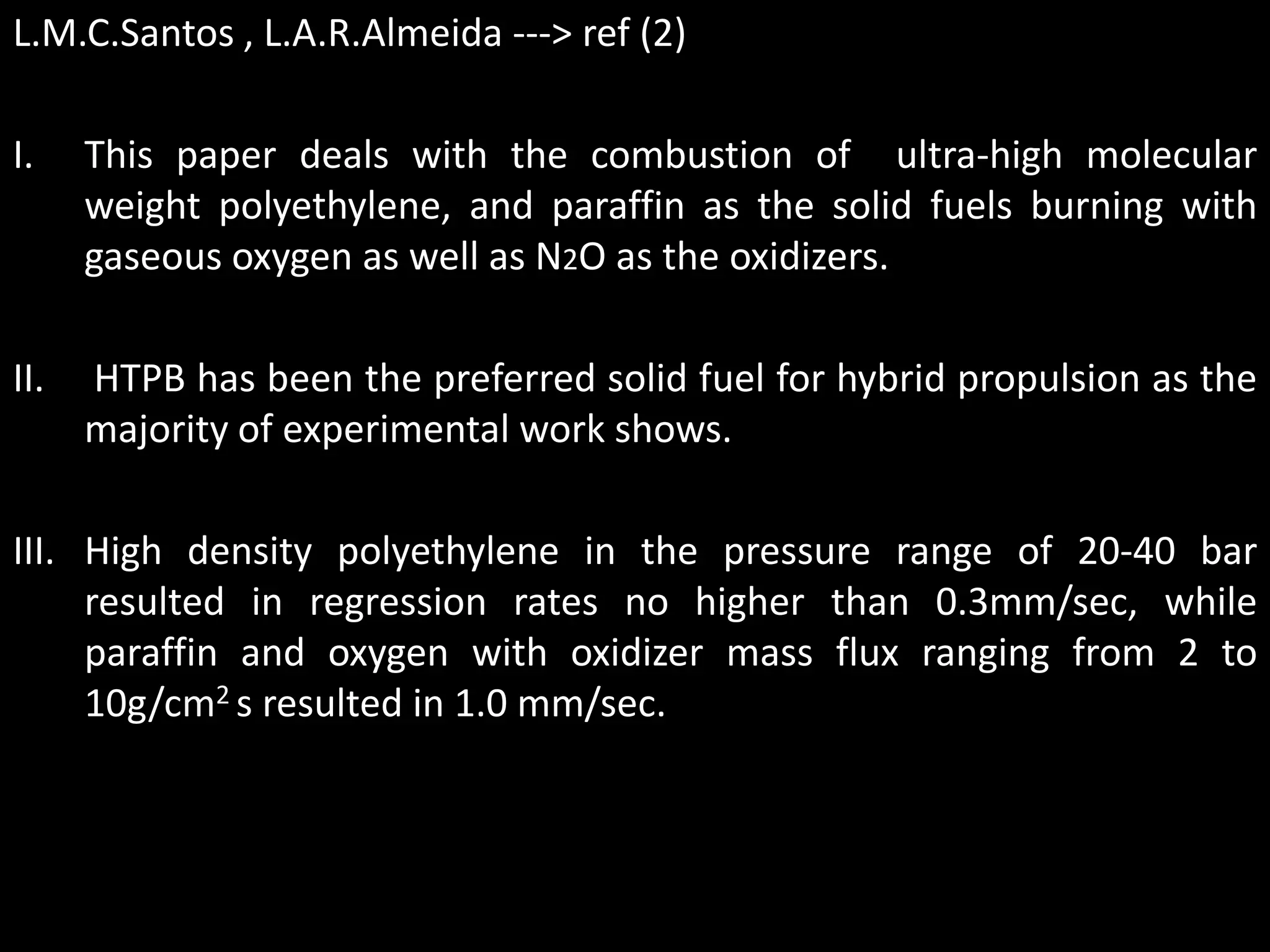 L.M.C.Santos , L.A.R.Almeida ---> ref (2)

I.    This paper deals with the combustion of ultra-high molecular
      weight polyethylene, and paraffin as the solid fuels burning with
      gaseous oxygen as well as N2O as the oxidizers.

II.   HTPB has been the preferred solid fuel for hybrid propulsion as the
      majority of experimental work shows.

III. High density polyethylene in the pressure range of 20-40 bar
     resulted in regression rates no higher than 0.3mm/sec, while
     paraffin and oxygen with oxidizer mass flux ranging from 2 to
     10g/cm2 s resulted in 1.0 mm/sec.
 