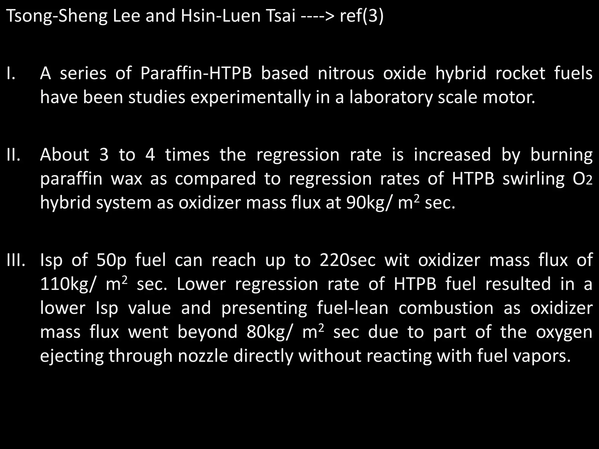 Tsong-Sheng Lee and Hsin-Luen Tsai ----> ref(3)

I.   A series of Paraffin-HTPB based nitrous oxide hybrid rocket fuels
     have been studies experimentally in a laboratory scale motor.

II. About 3 to 4 times the regression rate is increased by burning
    paraffin wax as compared to regression rates of HTPB swirling O2
    hybrid system as oxidizer mass flux at 90kg/ m2 sec.

III. Isp of 50p fuel can reach up to 220sec wit oxidizer mass flux of
     110kg/ m2 sec. Lower regression rate of HTPB fuel resulted in a
     lower Isp value and presenting fuel-lean combustion as oxidizer
     mass flux went beyond 80kg/ m2 sec due to part of the oxygen
     ejecting through nozzle directly without reacting with fuel vapors.
 