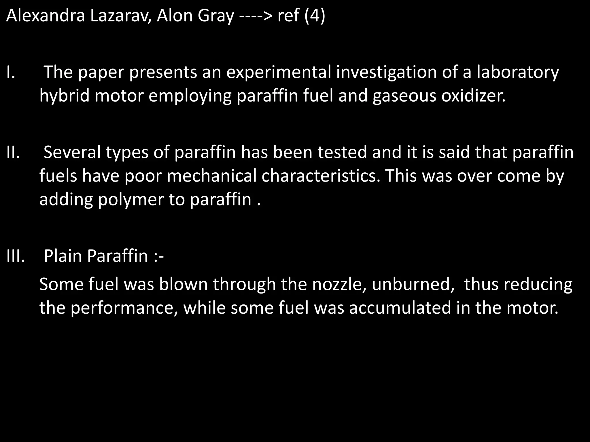 Alexandra Lazarav, Alon Gray ----> ref (4)

I.    The paper presents an experimental investigation of a laboratory
      hybrid motor employing paraffin fuel and gaseous oxidizer.

II.    Several types of paraffin has been tested and it is said that paraffin
      fuels have poor mechanical characteristics. This was over come by
      adding polymer to paraffin .

III. Plain Paraffin :-
     Some fuel was blown through the nozzle, unburned, thus reducing
     the performance, while some fuel was accumulated in the motor.
 
