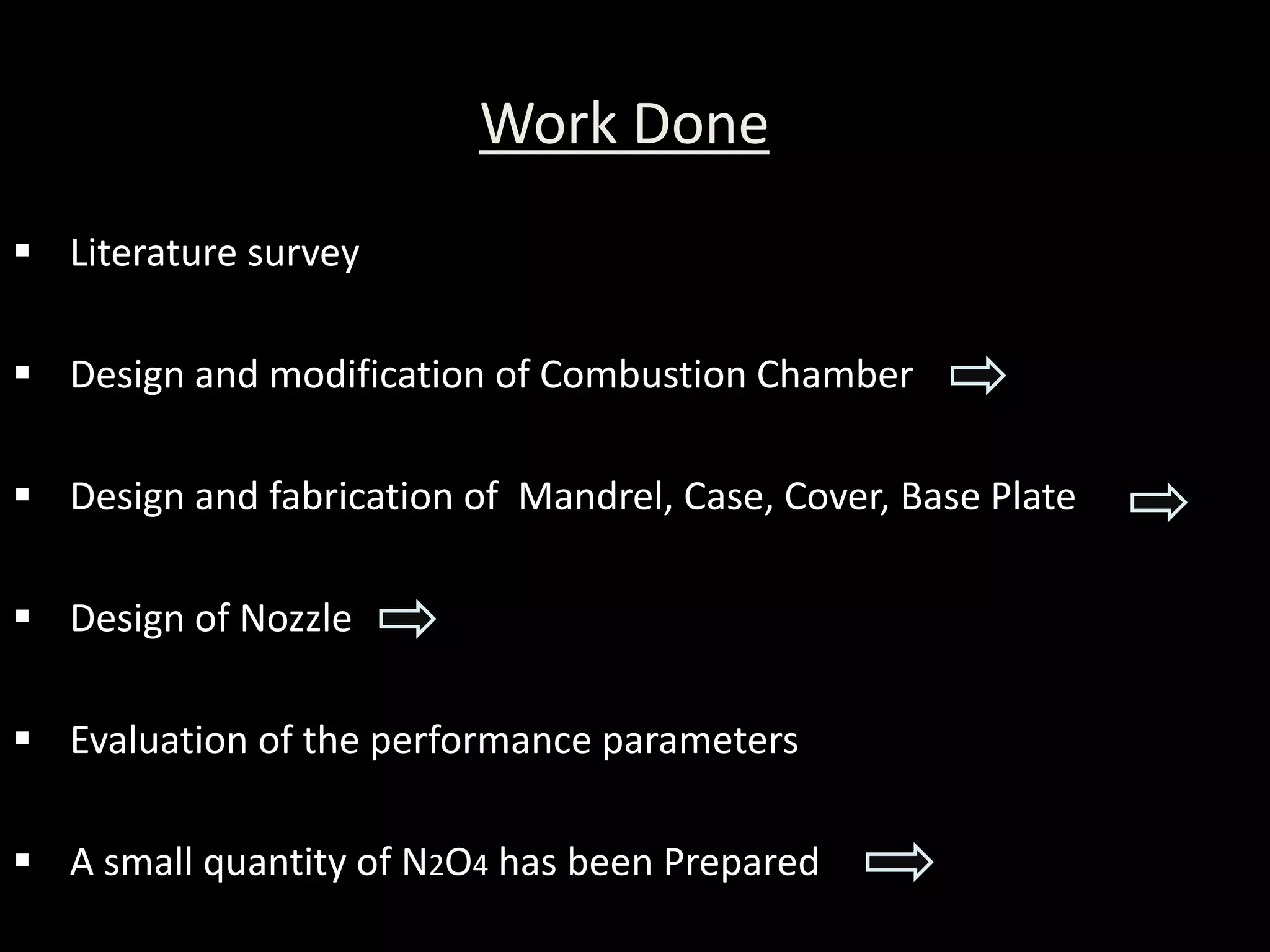 Work Done
 Literature survey

 Design and modification of Combustion Chamber

 Design and fabrication of Mandrel, Case, Cover, Base Plate

 Design of Nozzle

 Evaluation of the performance parameters

 A small quantity of N2O4 has been Prepared
 