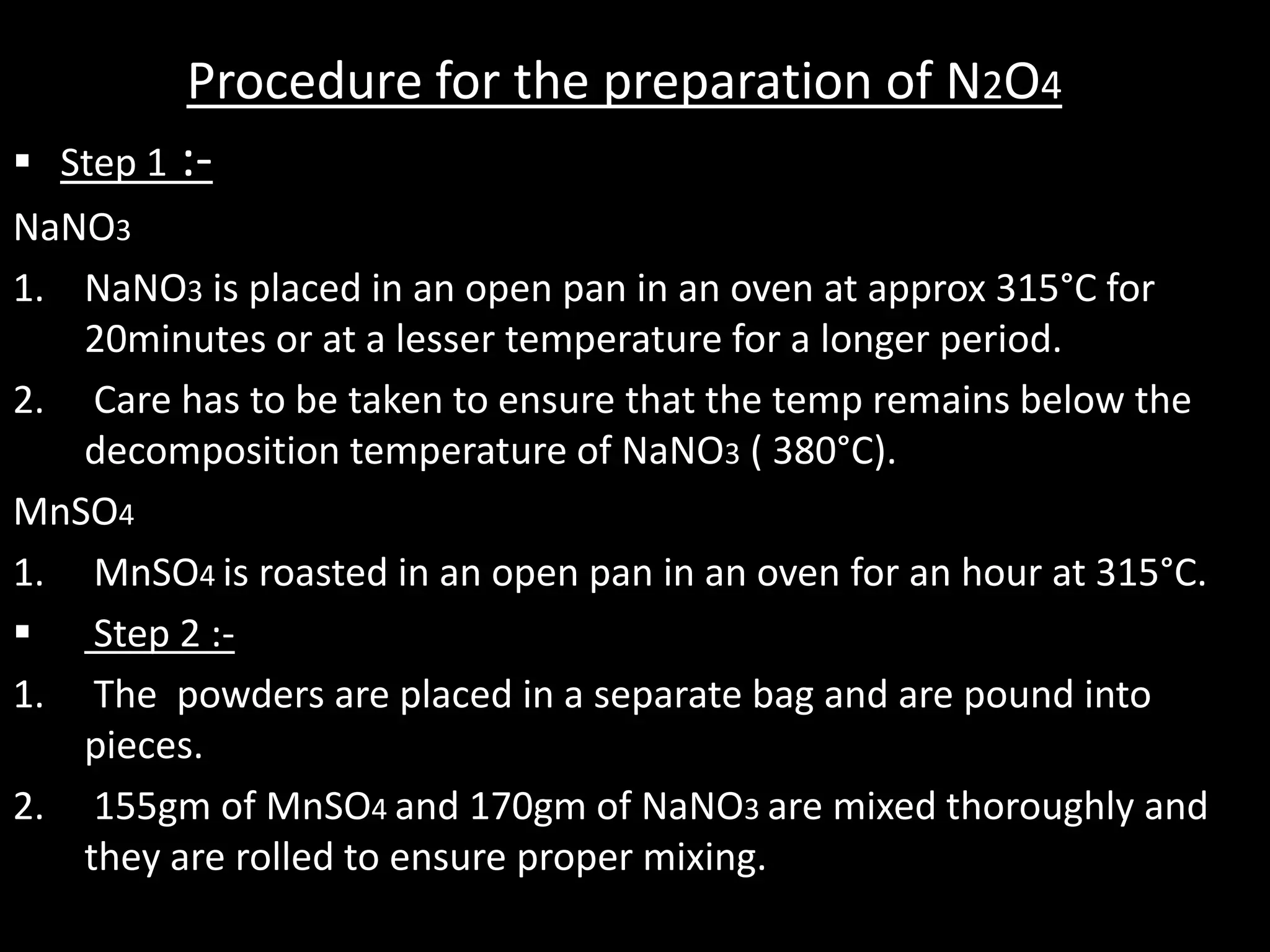 Procedure for the preparation of N2O4
   Step 1 :-
NaNO3
1. NaNO3 is placed in an open pan in an oven at approx 315°C for
   20minutes or at a lesser temperature for a longer period.
2. Care has to be taken to ensure that the temp remains below the
   decomposition temperature of NaNO3 ( 380°C).
MnSO4
1. MnSO4 is roasted in an open pan in an oven for an hour at 315°C.
 Step 2 :-
1. The powders are placed in a separate bag and are pound into
   pieces.
2. 155gm of MnSO4 and 170gm of NaNO3 are mixed thoroughly and
   they are rolled to ensure proper mixing.
 