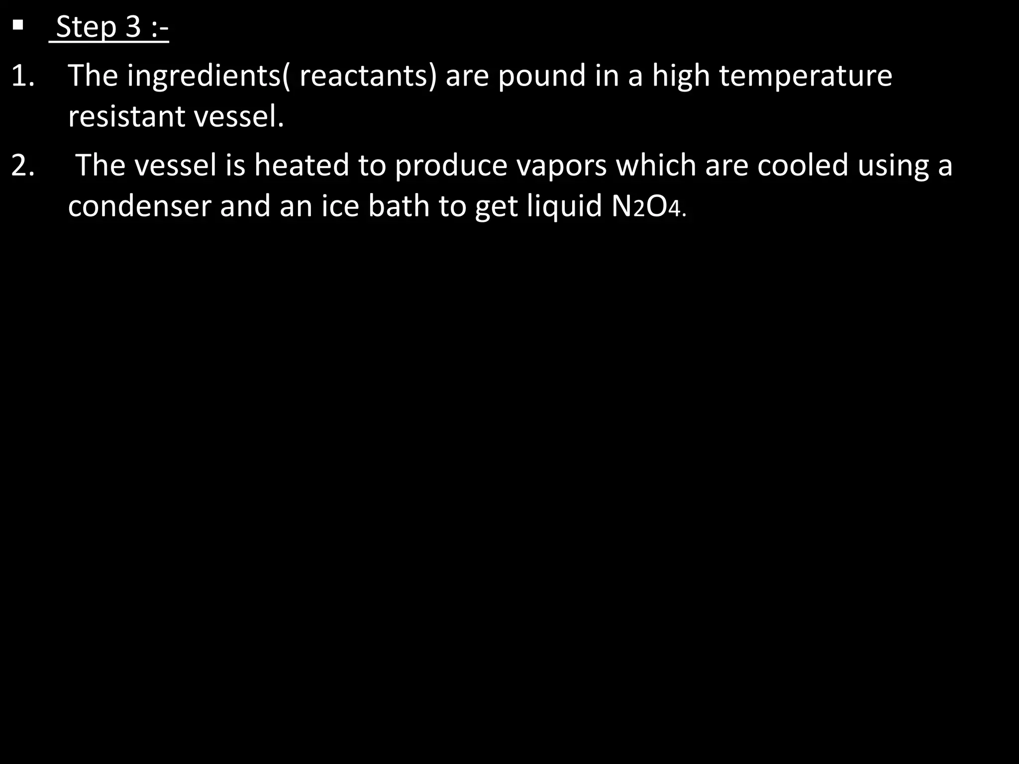  Step 3 :-
1. The ingredients( reactants) are pound in a high temperature
   resistant vessel.
2. The vessel is heated to produce vapors which are cooled using a
   condenser and an ice bath to get liquid N2O4.
 