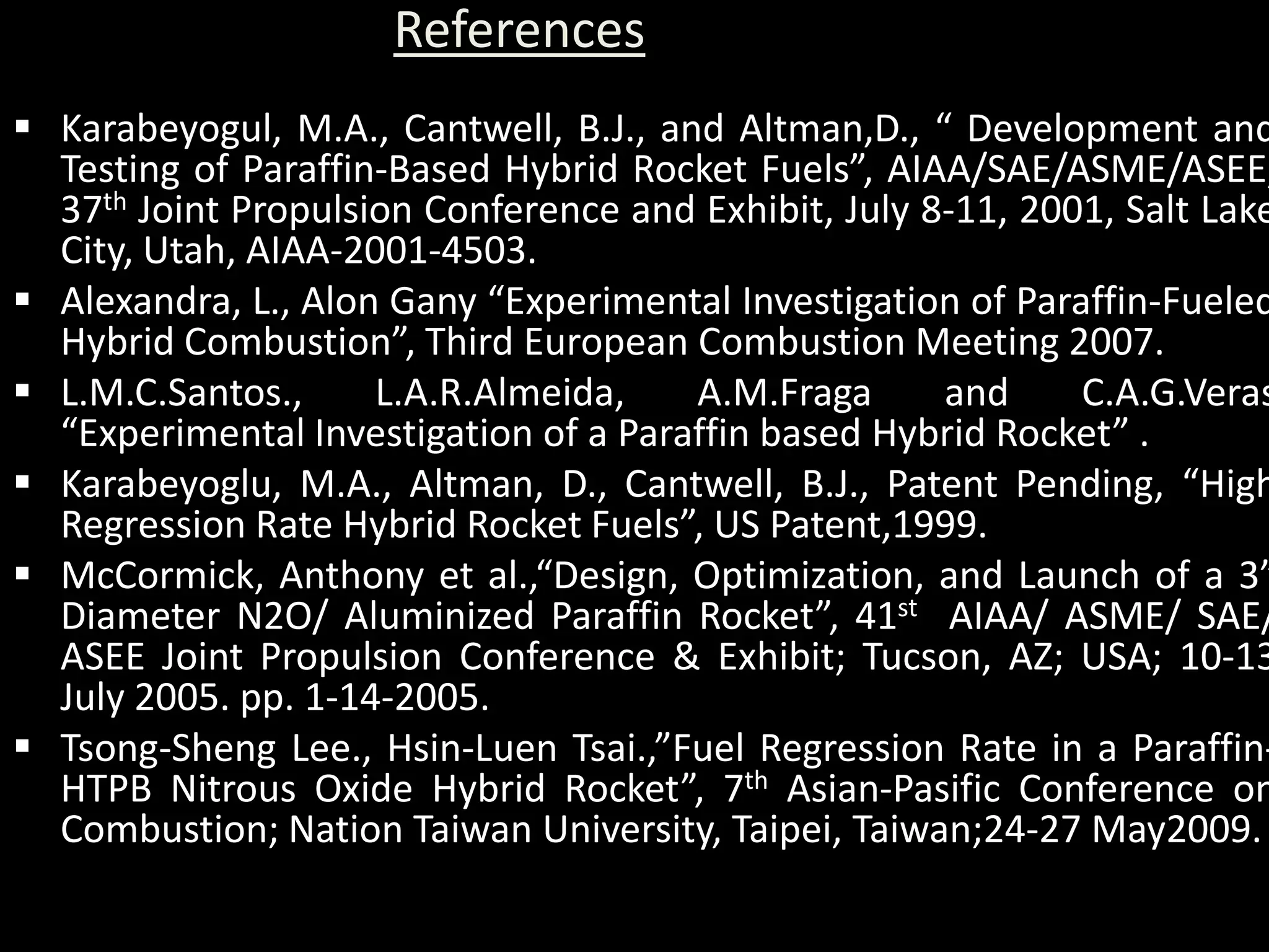 References
 Karabeyogul, M.A., Cantwell, B.J., and Altman,D., “ Development and
  Testing of Paraffin-Based Hybrid Rocket Fuels”, AIAA/SAE/ASME/ASEE,
  37th Joint Propulsion Conference and Exhibit, July 8-11, 2001, Salt Lake
  City, Utah, AIAA-2001-4503.
 Alexandra, L., Alon Gany “Experimental Investigation of Paraffin-Fueled
  Hybrid Combustion”, Third European Combustion Meeting 2007.
 L.M.C.Santos.,     L.A.R.Almeida,    A.M.Fraga      and     C.A.G.Veras
  “Experimental Investigation of a Paraffin based Hybrid Rocket” .
 Karabeyoglu, M.A., Altman, D., Cantwell, B.J., Patent Pending, “High
  Regression Rate Hybrid Rocket Fuels”, US Patent,1999.
 McCormick, Anthony et al.,“Design, Optimization, and Launch of a 3”
  Diameter N2O/ Aluminized Paraffin Rocket”, 41st AIAA/ ASME/ SAE/
  ASEE Joint Propulsion Conference & Exhibit; Tucson, AZ; USA; 10-13
  July 2005. pp. 1-14-2005.
 Tsong-Sheng Lee., Hsin-Luen Tsai.,”Fuel Regression Rate in a Paraffin-
  HTPB Nitrous Oxide Hybrid Rocket”, 7th Asian-Pasific Conference on
  Combustion; Nation Taiwan University, Taipei, Taiwan;24-27 May2009.
 