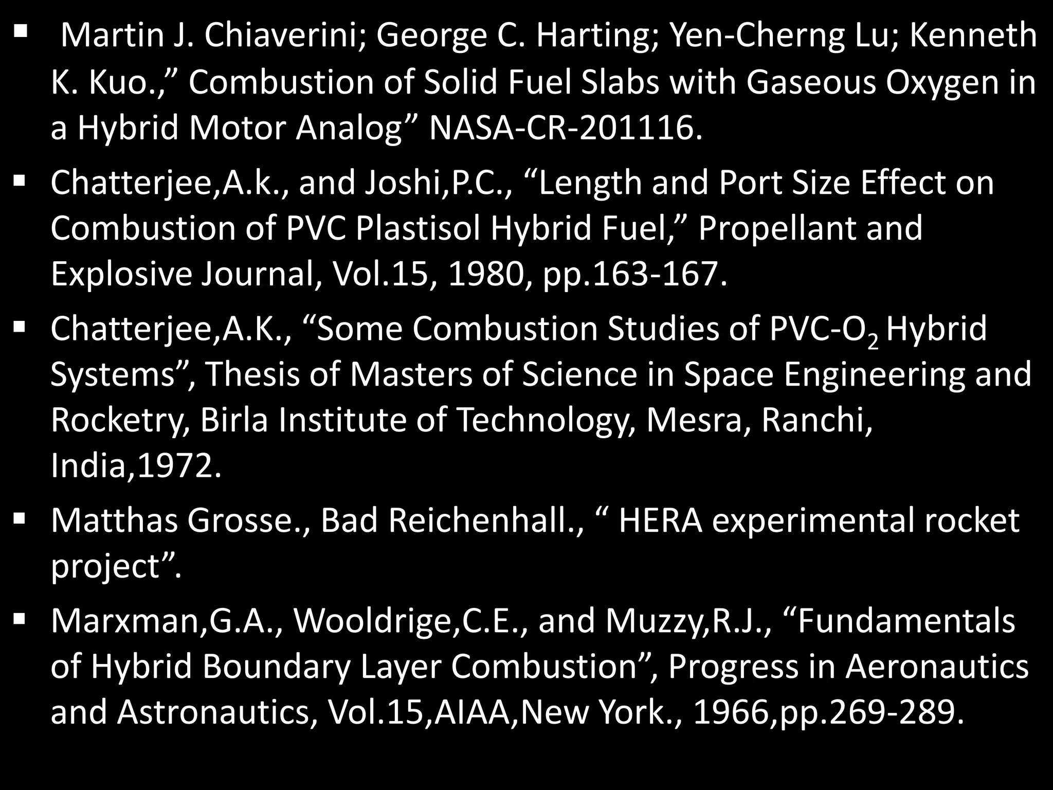  Martin J. Chiaverini; George C. Harting; Yen-Cherng Lu; Kenneth
    K. Kuo.,” Combustion of Solid Fuel Slabs with Gaseous Oxygen in
    a Hybrid Motor Analog” NASA-CR-201116.
   Chatterjee,A.k., and Joshi,P.C., “Length and Port Size Effect on
    Combustion of PVC Plastisol Hybrid Fuel,” Propellant and
    Explosive Journal, Vol.15, 1980, pp.163-167.
   Chatterjee,A.K., “Some Combustion Studies of PVC-O2 Hybrid
    Systems”, Thesis of Masters of Science in Space Engineering and
    Rocketry, Birla Institute of Technology, Mesra, Ranchi,
    India,1972.
   Matthas Grosse., Bad Reichenhall., “ HERA experimental rocket
    project”.
   Marxman,G.A., Wooldrige,C.E., and Muzzy,R.J., “Fundamentals
    of Hybrid Boundary Layer Combustion”, Progress in Aeronautics
    and Astronautics, Vol.15,AIAA,New York., 1966,pp.269-289.
 