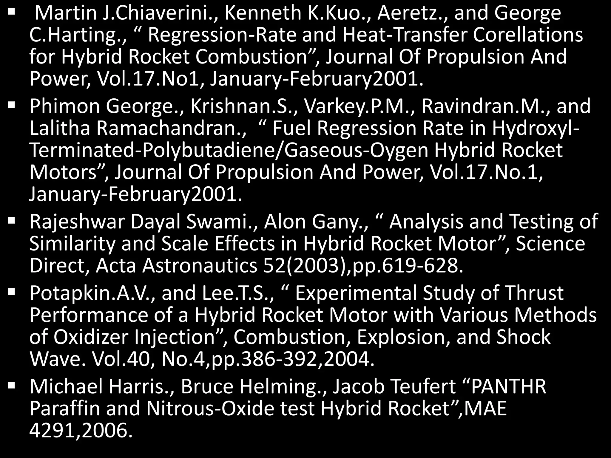  Martin J.Chiaverini., Kenneth K.Kuo., Aeretz., and George
  C.Harting., “ Regression-Rate and Heat-Transfer Corellations
  for Hybrid Rocket Combustion”, Journal Of Propulsion And
  Power, Vol.17.No1, January-February2001.
 Phimon George., Krishnan.S., Varkey.P.M., Ravindran.M., and
  Lalitha Ramachandran., “ Fuel Regression Rate in Hydroxyl-
  Terminated-Polybutadiene/Gaseous-Oygen Hybrid Rocket
  Motors”, Journal Of Propulsion And Power, Vol.17.No.1,
  January-February2001.
 Rajeshwar Dayal Swami., Alon Gany., “ Analysis and Testing of
  Similarity and Scale Effects in Hybrid Rocket Motor”, Science
  Direct, Acta Astronautics 52(2003),pp.619-628.
 Potapkin.A.V., and Lee.T.S., “ Experimental Study of Thrust
  Performance of a Hybrid Rocket Motor with Various Methods
  of Oxidizer Injection”, Combustion, Explosion, and Shock
  Wave. Vol.40, No.4,pp.386-392,2004.
 Michael Harris., Bruce Helming., Jacob Teufert “PANTHR
  Paraffin and Nitrous-Oxide test Hybrid Rocket”,MAE
  4291,2006.
 