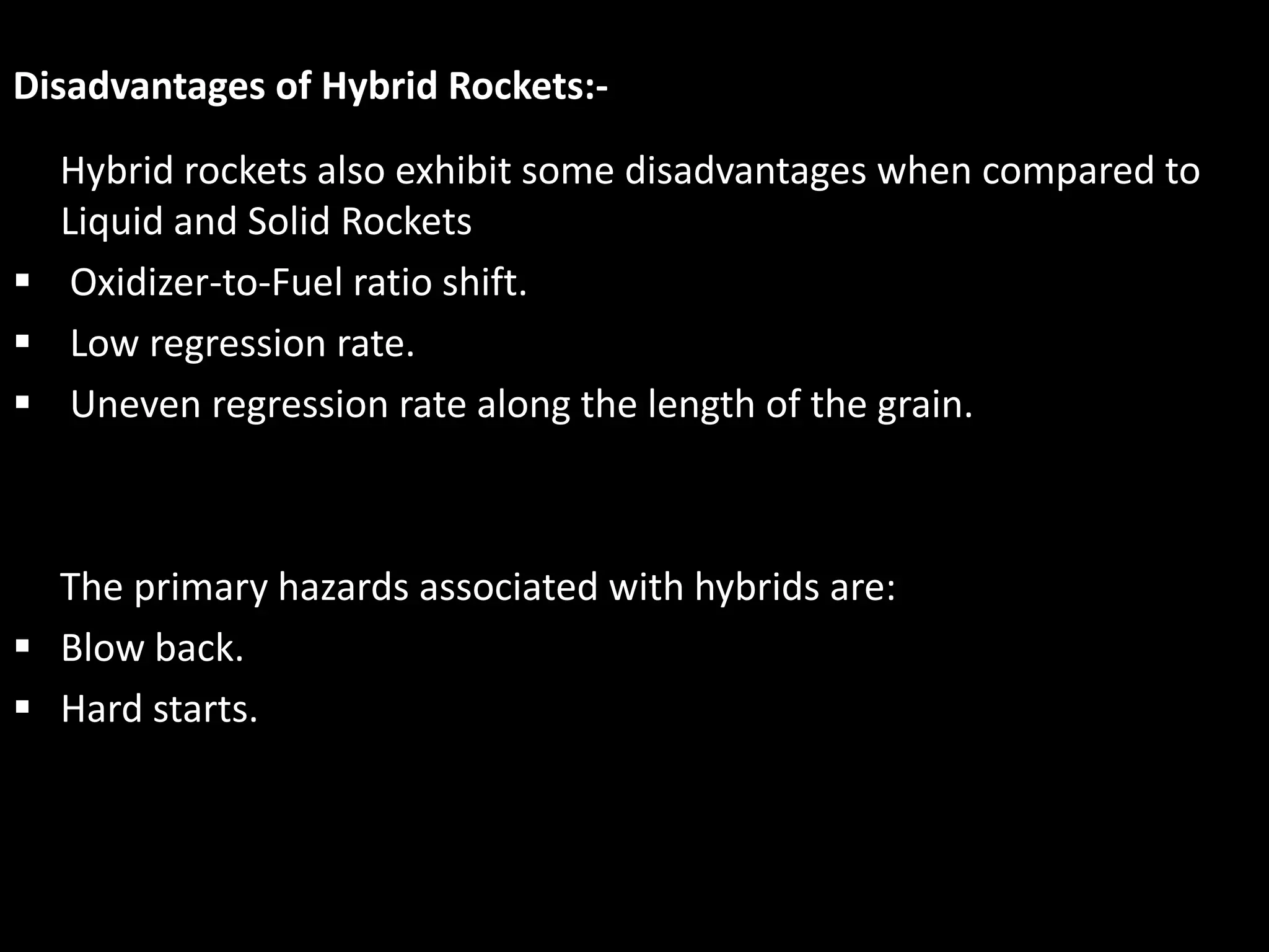 Disadvantages of Hybrid Rockets:-

  Hybrid rockets also exhibit some disadvantages when compared to
  Liquid and Solid Rockets
 Oxidizer-to-Fuel ratio shift.
 Low regression rate.
 Uneven regression rate along the length of the grain.



  The primary hazards associated with hybrids are:
 Blow back.
 Hard starts.
 