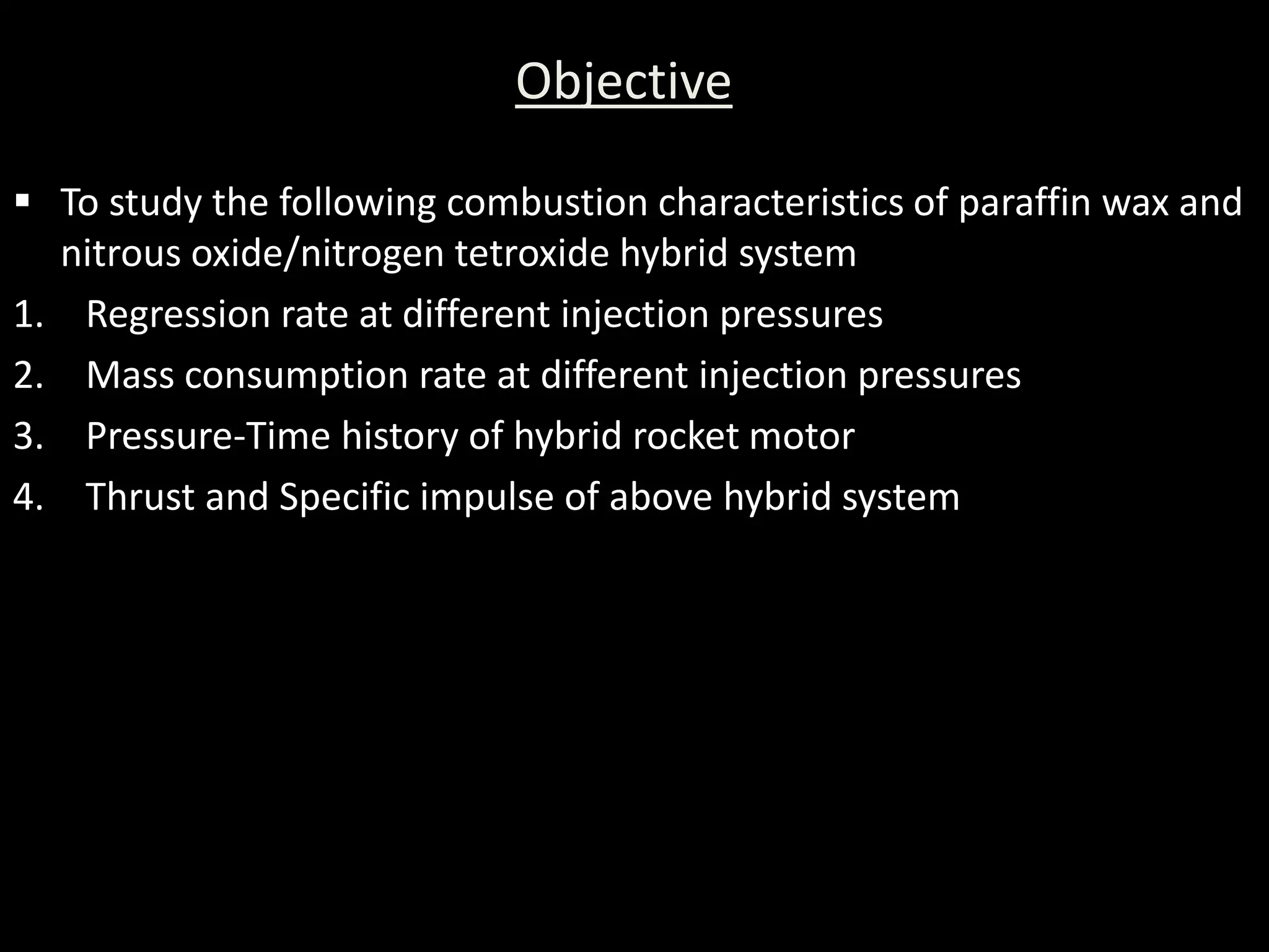 Objective

 To study the following combustion characteristics of paraffin wax and
  nitrous oxide/nitrogen tetroxide hybrid system
1. Regression rate at different injection pressures
2. Mass consumption rate at different injection pressures
3. Pressure-Time history of hybrid rocket motor
4. Thrust and Specific impulse of above hybrid system
 