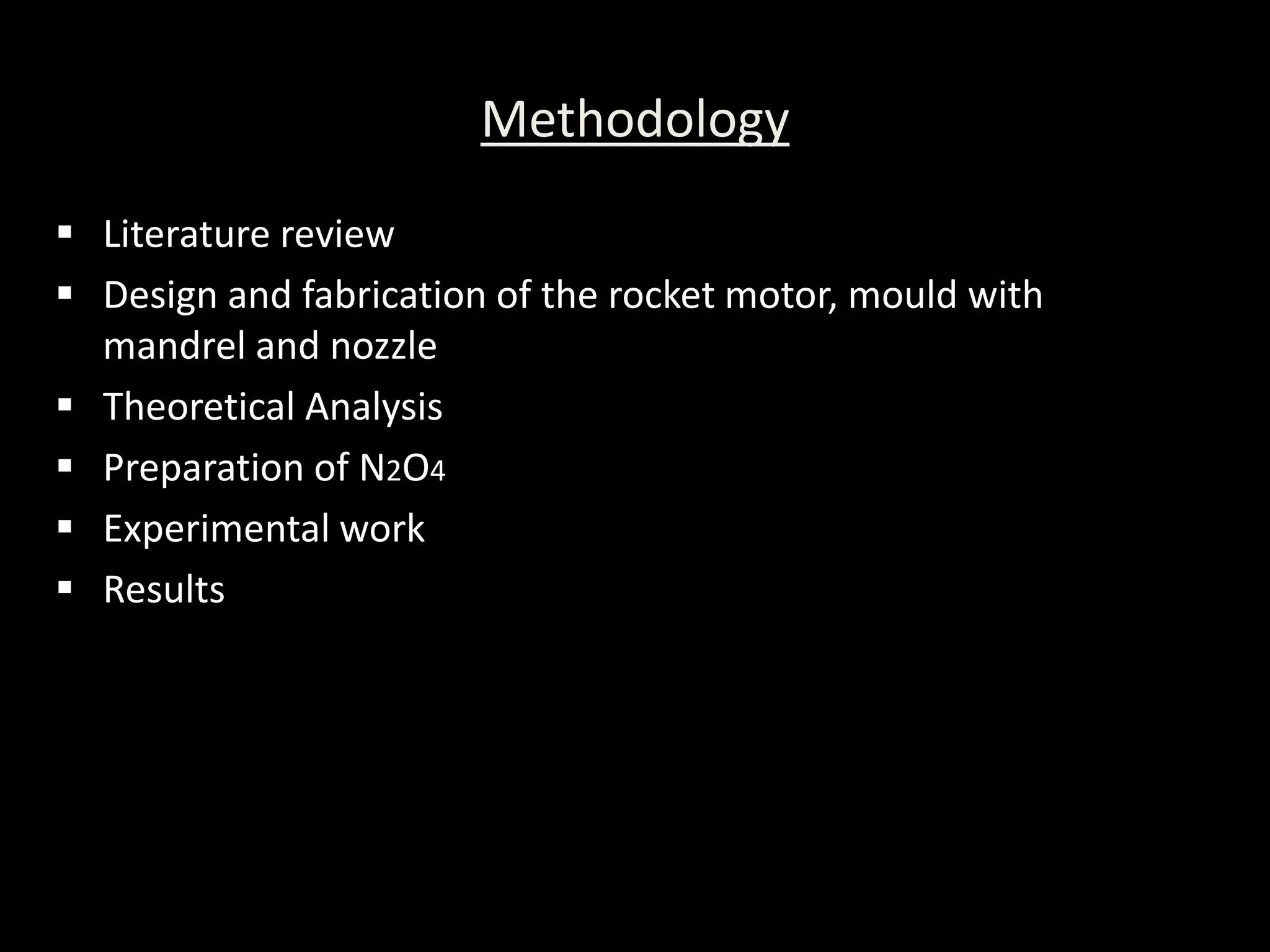 Methodology
 Literature review
 Design and fabrication of the rocket motor, mould with
  mandrel and nozzle
 Theoretical Analysis
 Preparation of N2O4
 Experimental work
 Results
 