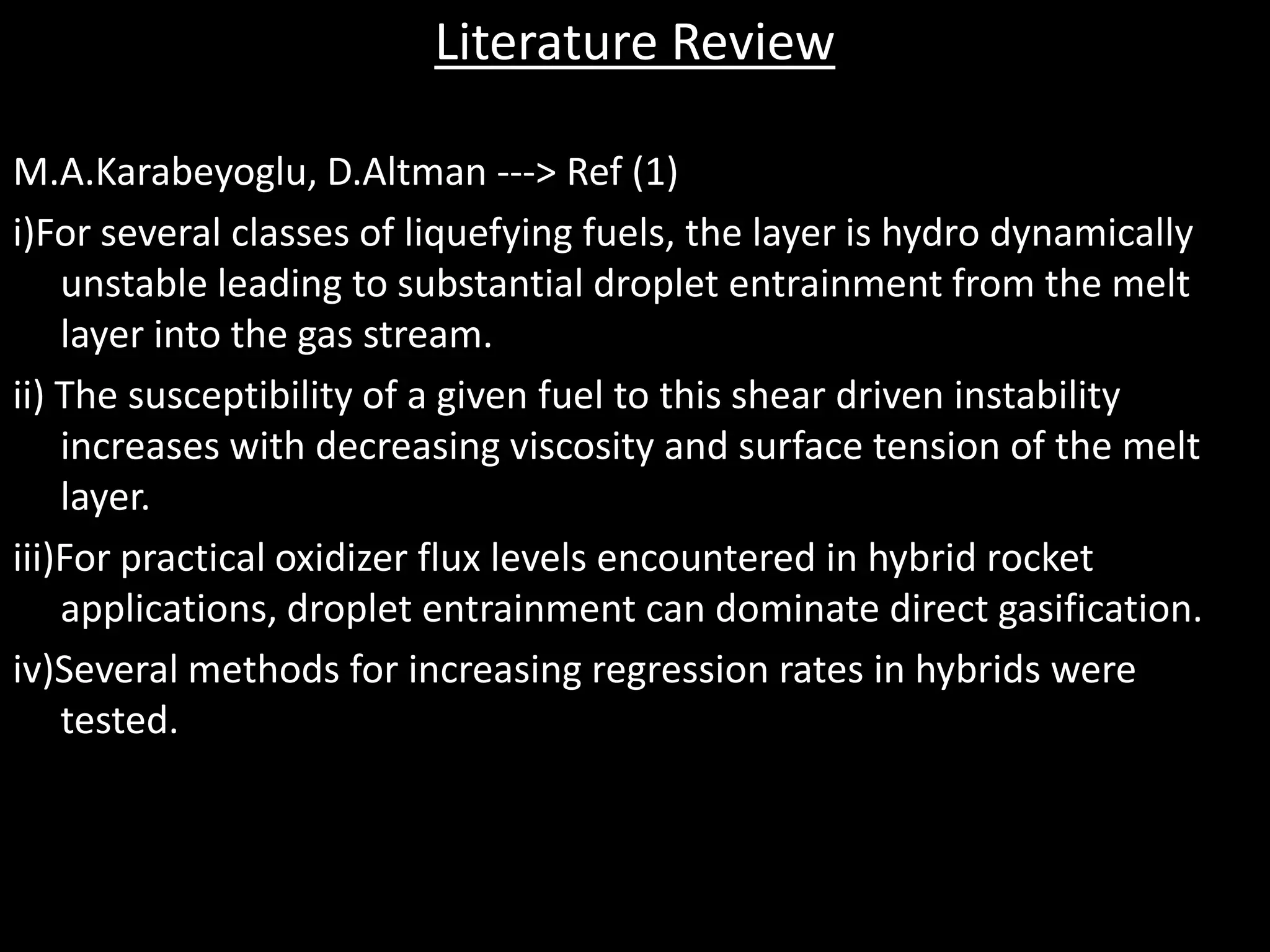 Literature Review

M.A.Karabeyoglu, D.Altman ---> Ref (1)
i)For several classes of liquefying fuels, the layer is hydro dynamically
    unstable leading to substantial droplet entrainment from the melt
    layer into the gas stream.
ii) The susceptibility of a given fuel to this shear driven instability
    increases with decreasing viscosity and surface tension of the melt
    layer.
iii)For practical oxidizer flux levels encountered in hybrid rocket
    applications, droplet entrainment can dominate direct gasification.
iv)Several methods for increasing regression rates in hybrids were
    tested.
 
